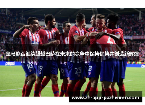 皇马能否继续超越巴萨在未来的竞争中保持优势并创造新辉煌 皇马能否继续超越巴萨在未来的竞争中保持优势并创造新辉煌