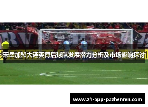 宋岳加盟大连英博后球队发展潜力分析及市场影响探讨 宋岳加盟大连英博后球队发展潜力分析及市场影响探讨