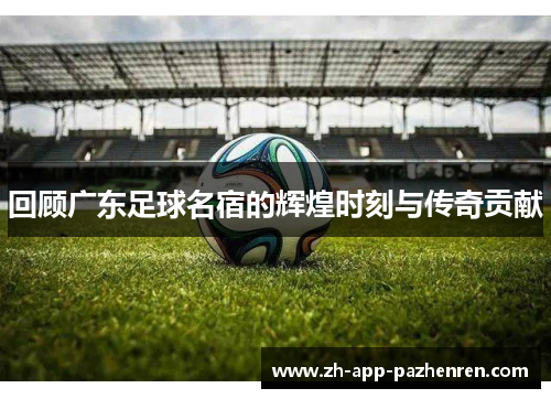 回顾广东足球名宿的辉煌时刻与传奇贡献 回顾广东足球名宿的辉煌时刻与传奇贡献
