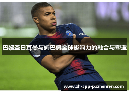 巴黎圣日耳曼与姆巴佩全球影响力的融合与塑造 巴黎圣日耳曼与姆巴佩全球影响力的融合与塑造